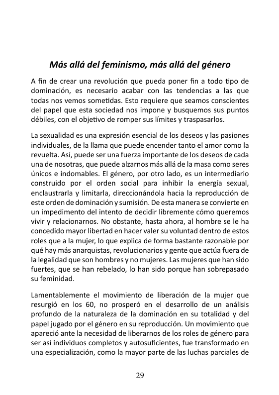 Mas alld del feminismo, mds alld del género  A fin de crear una revolucién que pueda poner fin a todo tipo de dominacién, es necesario acabar con las tendencias a las que todas nos vemos sometidas. Esto requiere que seamos conscientes del papel que esta sociedad nos impone y busquemos sus puntos débiles, con el objetivo de romper sus limites y traspasarlos.  La sexualidad es una expresion esencial de los deseos y las pasiones individuales, de la llama que puede encender tanto el amor como la revuelta. Asi, puede ser una fuerza importante de los deseos de cada una de nosotras, que puede alzarnos més alls de la masa como seres Gnicos e indomables. EI género, por otro lado, es un intermediario construido por el orden social para inhibir la energia sexual, enclaustrarla y limitarla, direccionandola hacia la reproduccién de este orden de dominacién y sumision. De esta manera se convierte en un impedimento del intento de decidir libremente cémo queremos vivir y relacionarnos. No obstante, hasta ahora, al hombre se le ha concedido mayor libertad en hacer valer su voluntad dentro de estos roles que ala mujer, lo que explica de forma bastante razonable por qué hay més anarquistas, revolucionarios y gente que actua fuera de la legalidad que son hombresy no mujeres. Las mujeres que han sido fuertes, que se han rebelado, lo han sido porque han sobrepasado su feminidad.  Lamentablemente el movimiento de liberacién de la mujer que resurgi6 en los 60, no prosperd en el desarrollo de un andlisis profundo de la naturaleza de la dominacion en su totalidad y del papel jugado por el género en su reproduccién. Un movimiento que apareci6 ante la necesidad de liberarnos de los roles de género para ser asi individuos completos y autosuficientes, fue transformado en una especializacién, como la mayor parte de las luchas parciales de  29 